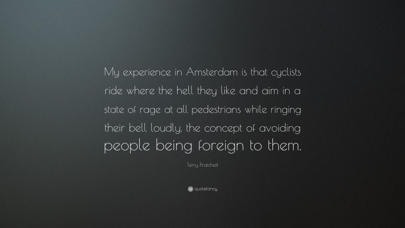 Terry Pratchett Quote: “My experience in Amsterdam is that cyclists ride where the hell they like and aim in a state of rage at all pedestrians while ringing their bell loudly, the concept of avoiding people being foreign to them.”