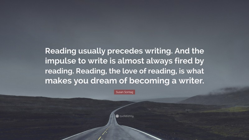 Susan Sontag Quote: “Reading usually precedes writing. And the impulse to write is almost always fired by reading. Reading, the love of reading, is what makes you dream of becoming a writer.”