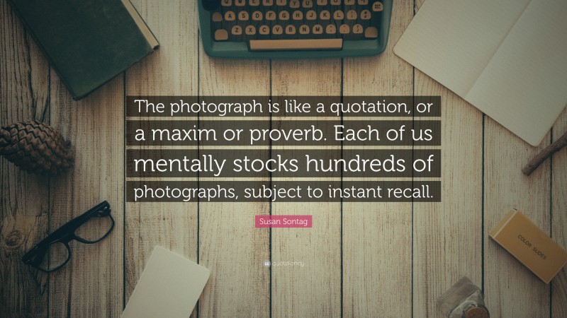 Susan Sontag Quote: “The photograph is like a quotation, or a maxim or proverb. Each of us mentally stocks hundreds of photographs, subject to instant recall.”