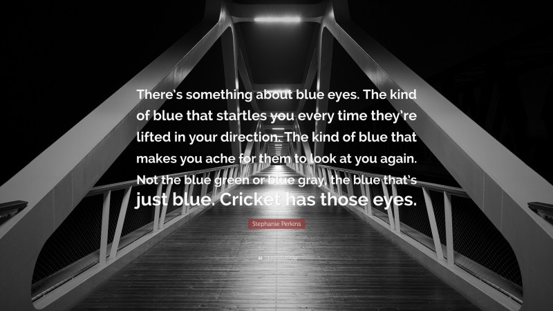 Stephanie Perkins Quote: “There’s something about blue eyes. The kind of blue that startles you every time they’re lifted in your direction. The kind of blue that makes you ache for them to look at you again. Not the blue green or blue gray, the blue that’s just blue. Cricket has those eyes.”