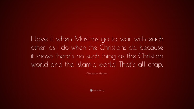 Christopher Hitchens Quote: “I love it when Muslims go to war with each other, as I do when the Christians do, because it shows there’s no such thing as the Christian world and the Islamic world. That’s all crap.”