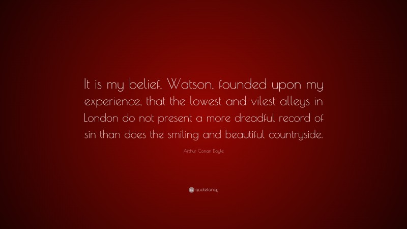 Arthur Conan Doyle Quote: “It is my belief, Watson, founded upon my experience, that the lowest and vilest alleys in London do not present a more dreadful record of sin than does the smiling and beautiful countryside.”