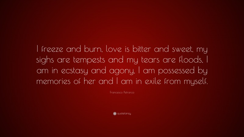 Francesco Petrarca Quote: “I freeze and burn, love is bitter and sweet, my sighs are tempests and my tears are floods, I am in ecstasy and agony, I am possessed by memories of her and I am in exile from myself.”
