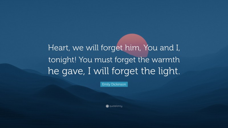 Emily Dickinson Quote: “Heart, we will forget him, You and I, tonight! You must forget the warmth he gave, I will forget the light.”