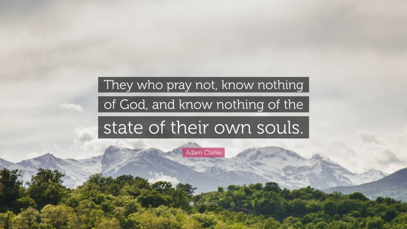 Adam Clarke Quote: “They who pray not, know nothing of God, and know nothing of the state of their own souls.”