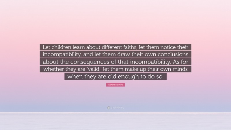 Richard Dawkins Quote: “Let children learn about different faiths, let them notice their incompatibility, and let them draw their own conclusions about the consequences of that incompatibility. As for whether they are ‘valid,’ let them make up their own minds when they are old enough to do so.”
