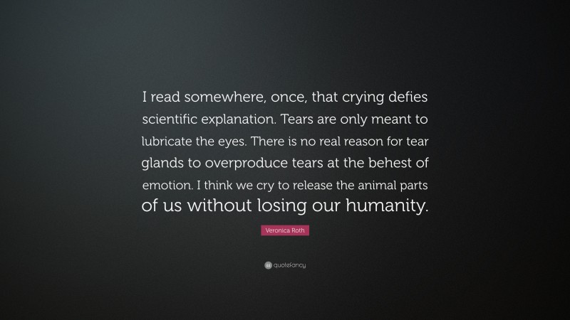 Veronica Roth Quote: “I read somewhere, once, that crying defies scientific explanation. Tears are only meant to lubricate the eyes. There is no real reason for tear glands to overproduce tears at the behest of emotion. I think we cry to release the animal parts of us without losing our humanity.”
