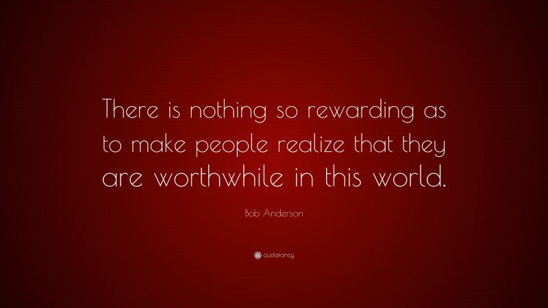 Bob Anderson Quote: “There is nothing so rewarding as to make people realize that they are worthwhile in this world.”