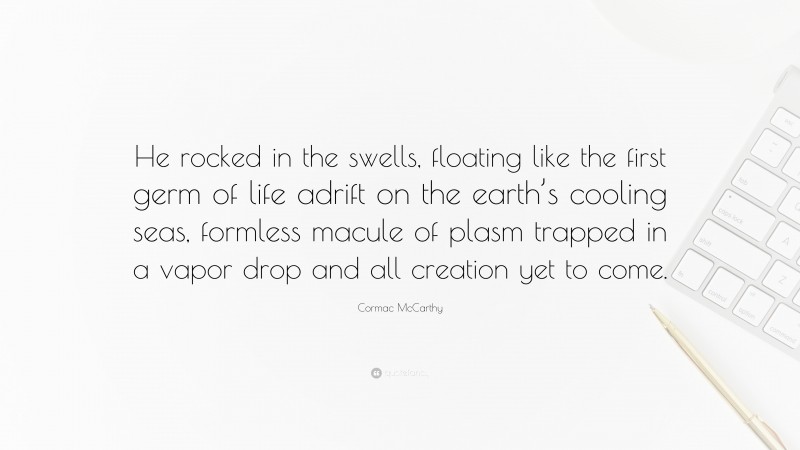 Cormac McCarthy Quote: “He rocked in the swells, floating like the first germ of life adrift on the earth’s cooling seas, formless macule of plasm trapped in a vapor drop and all creation yet to come.”