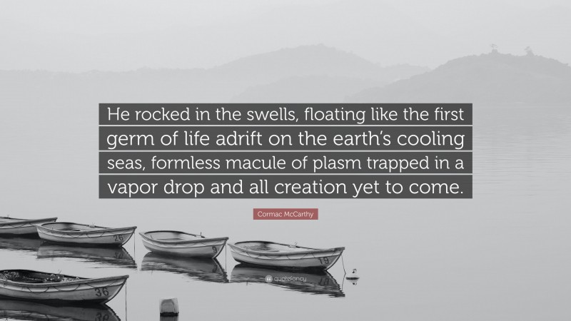 Cormac McCarthy Quote: “He rocked in the swells, floating like the first germ of life adrift on the earth’s cooling seas, formless macule of plasm trapped in a vapor drop and all creation yet to come.”