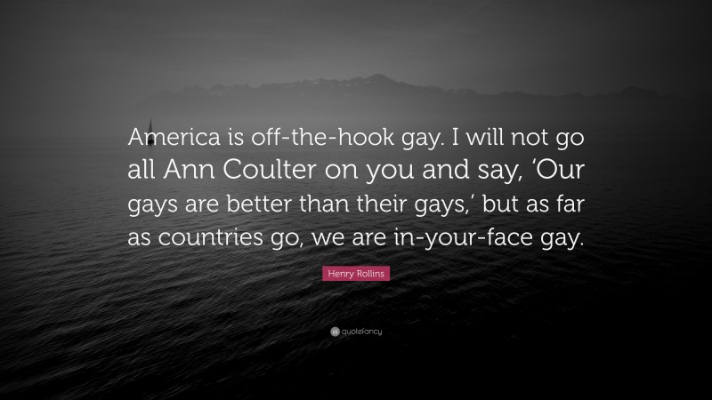 Henry Rollins Quote: “America is off-the-hook gay. I will not go all Ann Coulter on you and say, ‘Our gays are better than their gays,’ but as far as countries go, we are in-your-face gay.”