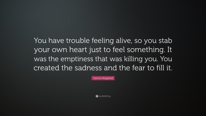 Yasmin Mogahed Quote: “You have trouble feeling alive, so you stab your own heart just to feel something. It was the emptiness that was killing you. You created the sadness and the fear to fill it.”