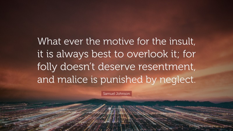 Samuel Johnson Quote: “What ever the motive for the insult, it is always best to overlook it; for folly doesn’t deserve resentment, and malice is punished by neglect.”
