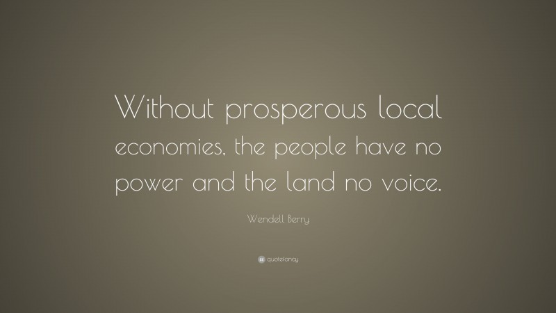 Wendell Berry Quote: “Without prosperous local economies, the people have no power and the land no voice.”