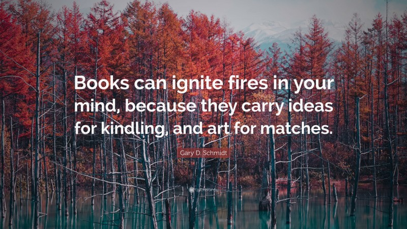Gary D. Schmidt Quote: “Books can ignite fires in your mind, because they carry ideas for kindling, and art for matches.”
