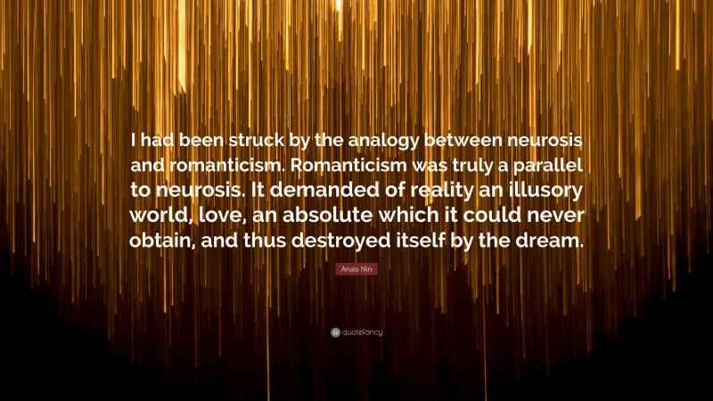 Anaïs Nin Quote: “I had been struck by the analogy between neurosis and romanticism. Romanticism was truly a parallel to neurosis. It demanded of reality an illusory world, love, an absolute which it could never obtain, and thus destroyed itself by the dream.”