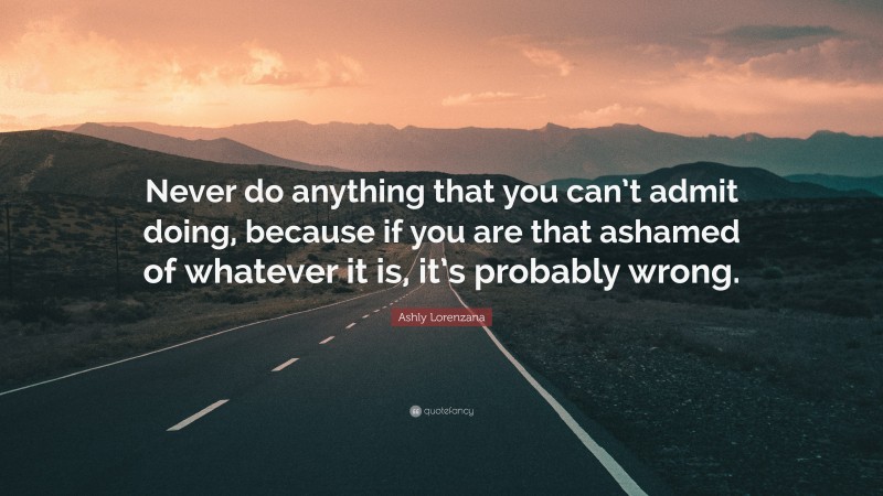 Ashly Lorenzana Quote: “Never do anything that you can’t admit doing, because if you are that ashamed of whatever it is, it’s probably wrong.”