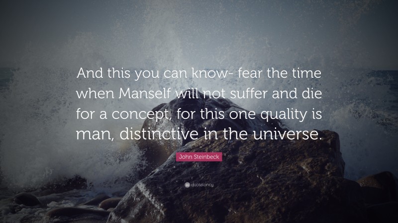 John Steinbeck Quote: “And this you can know- fear the time when Manself will not suffer and die for a concept, for this one quality is man, distinctive in the universe.”