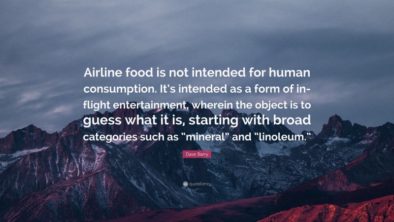 Dave Barry Quote: “Airline food is not intended for human consumption. It’s intended as a form of in-flight entertainment, wherein the object is to guess what it is, starting with broad categories such as “mineral” and “linoleum.””