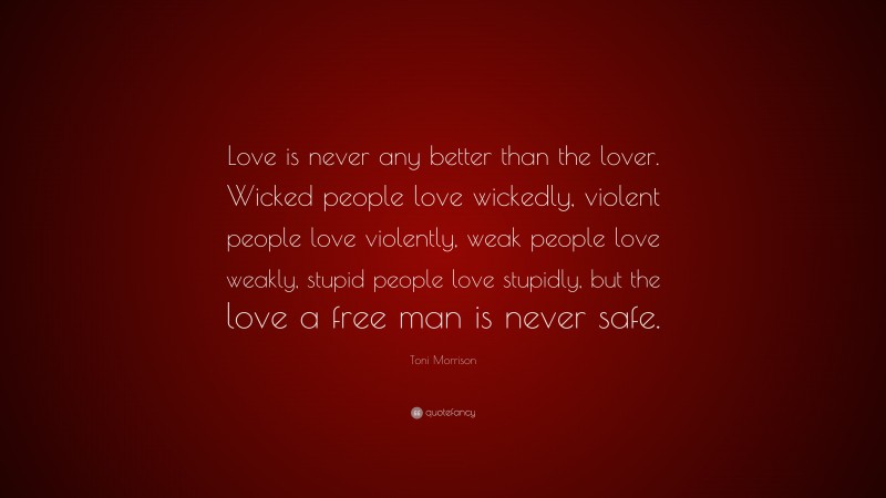 Toni Morrison Quote: “Love is never any better than the lover. Wicked people love wickedly, violent people love violently, weak people love weakly, stupid people love stupidly, but the love a free man is never safe.”