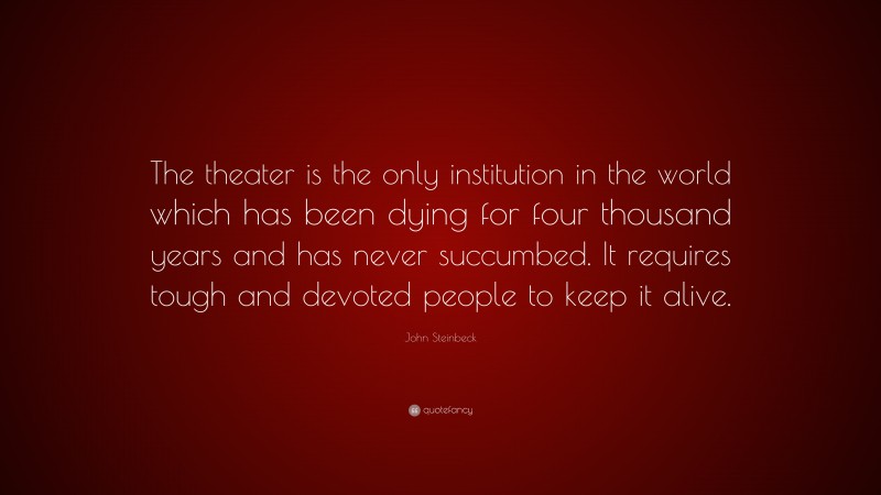John Steinbeck Quote: “The theater is the only institution in the world which has been dying for four thousand years and has never succumbed. It requires tough and devoted people to keep it alive.”