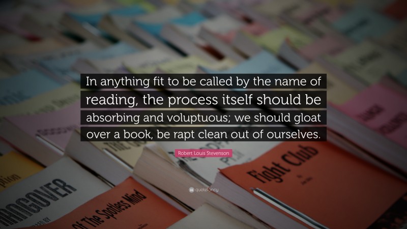 Robert Louis Stevenson Quote: “In anything fit to be called by the name of reading, the process itself should be absorbing and voluptuous; we should gloat over a book, be rapt clean out of ourselves.”