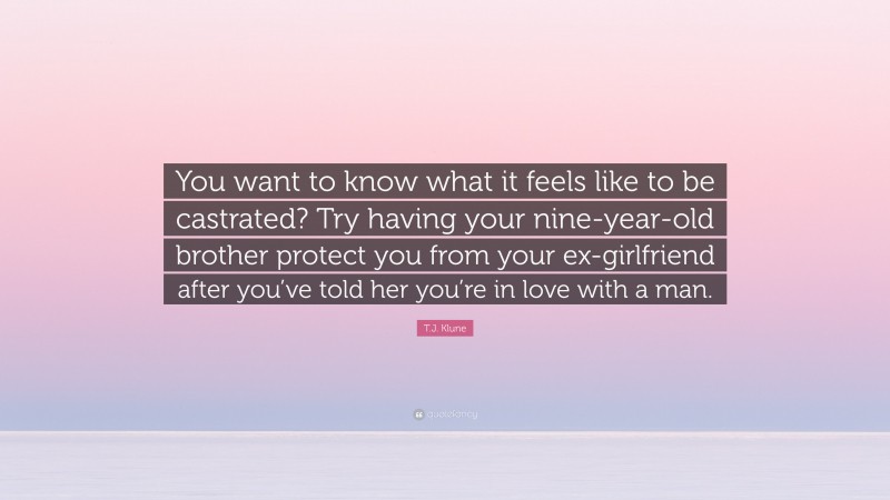 T.J. Klune Quote: “You want to know what it feels like to be castrated? Try having your nine-year-old brother protect you from your ex-girlfriend after you’ve told her you’re in love with a man.”