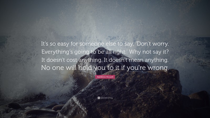 Rainbow Rowell Quote: “It’s so easy for someone else to say, ‘Don’t worry. Everything’s going to be all right.’ Why not say it? It doesn’t cost anything. It doesn’t mean anything. No one will hold you to it if you’re wrong.”