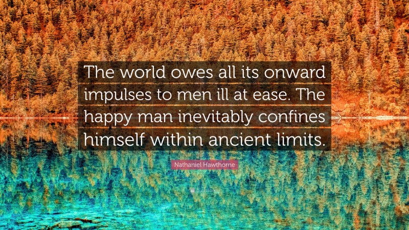 Nathaniel Hawthorne Quote: “The world owes all its onward impulses to men ill at ease. The happy man inevitably confines himself within ancient limits.”