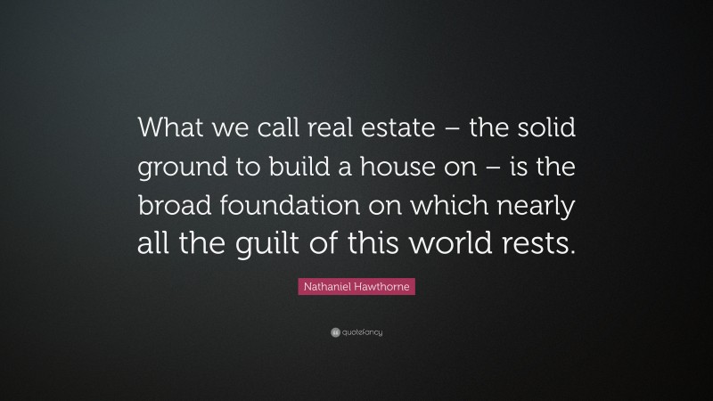 Nathaniel Hawthorne Quote: “What we call real estate – the solid ground to build a house on – is the broad foundation on which nearly all the guilt of this world rests.”