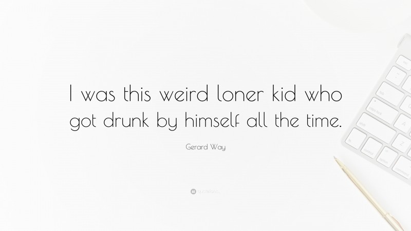 Gerard Way Quote: “I was this weird loner kid who got drunk by himself all the time.”