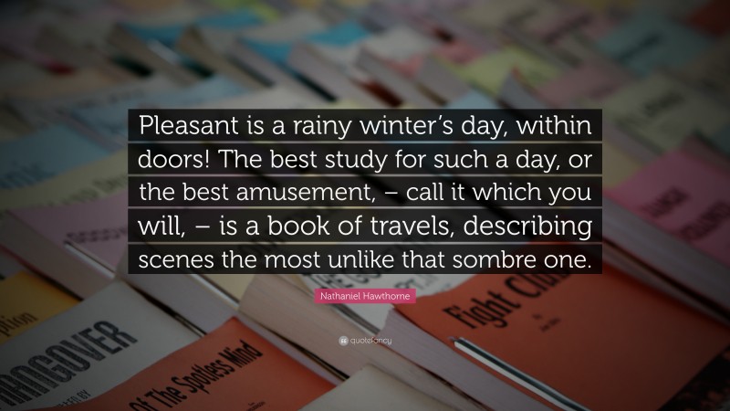 Nathaniel Hawthorne Quote: “Pleasant is a rainy winter’s day, within doors! The best study for such a day, or the best amusement, – call it which you will, – is a book of travels, describing scenes the most unlike that sombre one.”