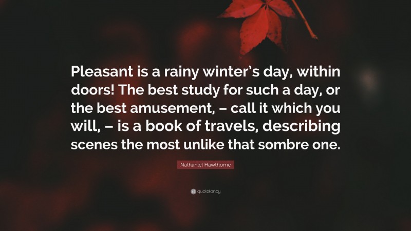 Nathaniel Hawthorne Quote: “Pleasant is a rainy winter’s day, within doors! The best study for such a day, or the best amusement, – call it which you will, – is a book of travels, describing scenes the most unlike that sombre one.”