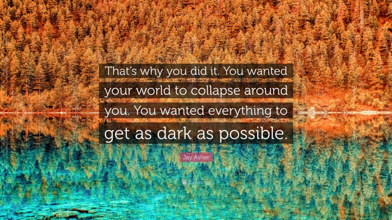 Jay Asher Quote: “That’s why you did it. You wanted your world to collapse around you. You wanted everything to get as dark as possible.”