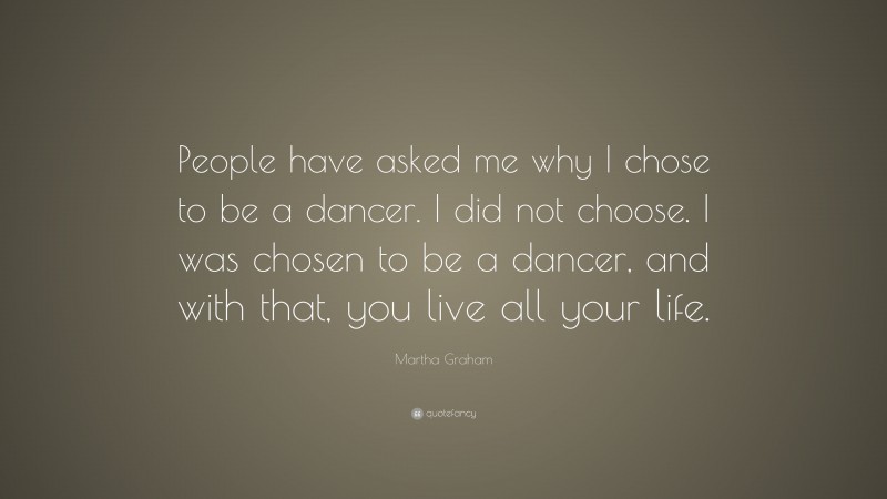 Martha Graham Quote: “People have asked me why I chose to be a dancer. I did not choose. I was chosen to be a dancer, and with that, you live all your life.”
