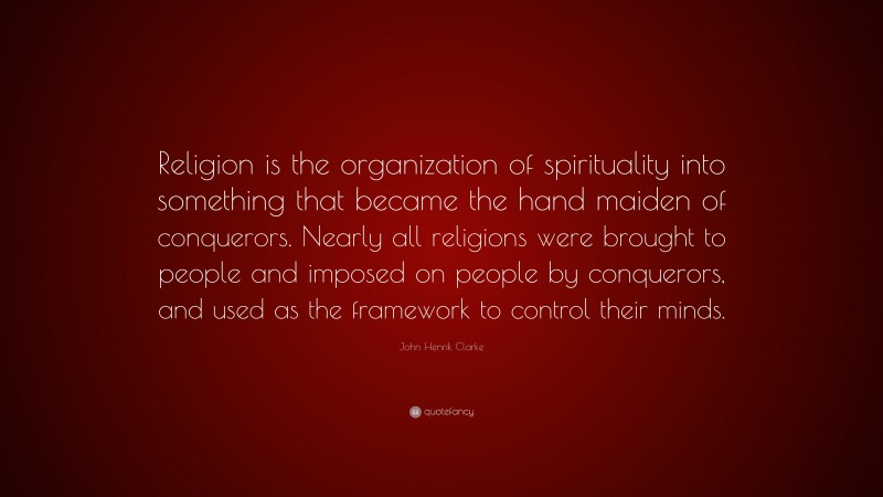 John Henrik Clarke Quote: “Religion is the organization of spirituality into something that became the hand maiden of conquerors. Nearly all religions were brought to people and imposed on people by conquerors, and used as the framework to control their minds.”
