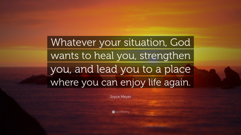Joyce Meyer Quote: “Whatever your situation, God wants to heal you, strengthen you, and lead you to a place where you can enjoy life again.”