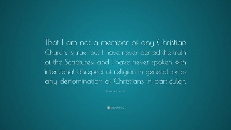 Abraham Lincoln Quote: “That I am not a member of any Christian Church, is true; but I have never denied the truth of the Scriptures; and I have never spoken with intentional disrepect of religion in general, or of any denomination of Christians in particular.”