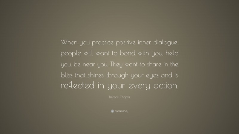 Deepak Chopra Quote: “When you practice positive inner dialogue, people will want to bond with you, help you, be near you. They want to share in the bliss that shines through your eyes and is reflected in your every action.”
