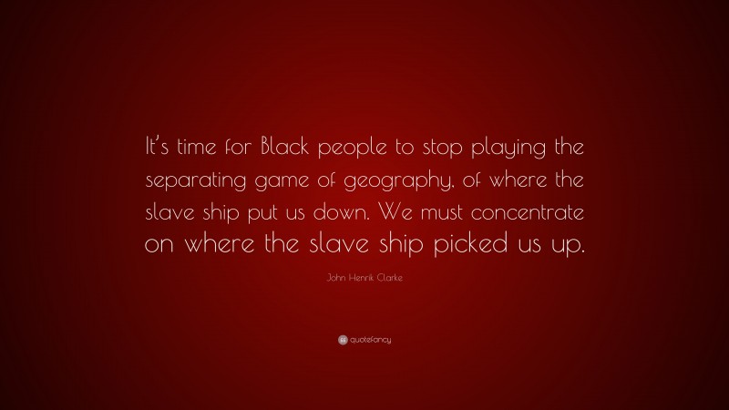 John Henrik Clarke Quote: “It’s time for Black people to stop playing the separating game of geography, of where the slave ship put us down. We must concentrate on where the slave ship picked us up.”