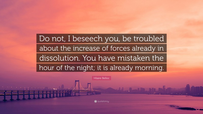 Hilaire Belloc Quote: “Do not, I beseech you, be troubled about the increase of forces already in dissolution. You have mistaken the hour of the night; it is already morning.”