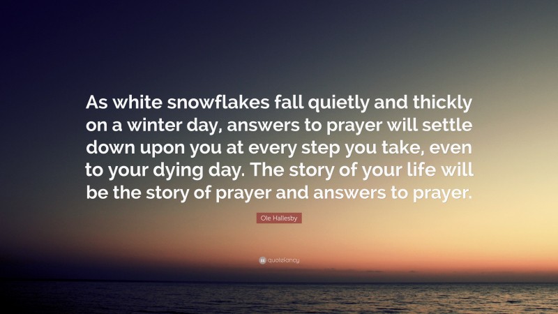 Ole Hallesby Quote: “As white snowflakes fall quietly and thickly on a winter day, answers to prayer will settle down upon you at every step you take, even to your dying day. The story of your life will be the story of prayer and answers to prayer.”