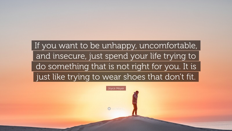 Joyce Meyer Quote: “If you want to be unhappy, uncomfortable, and insecure, just spend your life trying to do something that is not right for you. It is just like trying to wear shoes that don’t fit.”