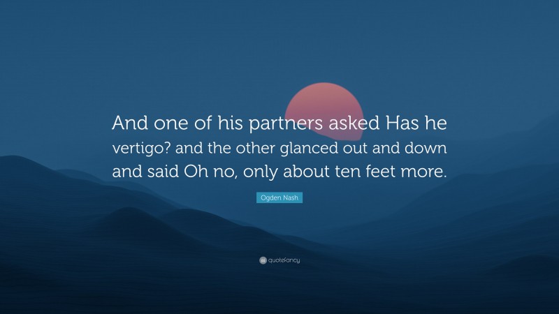 Ogden Nash Quote: “And one of his partners asked Has he vertigo? and the other glanced out and down and said Oh no, only about ten feet more.”