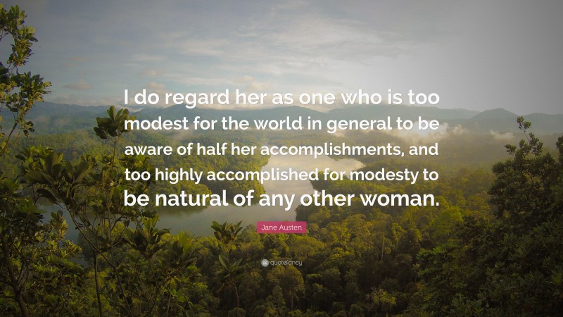 Jane Austen Quote: “I do regard her as one who is too modest for the world in general to be aware of half her accomplishments, and too highly accomplished for modesty to be natural of any other woman.”