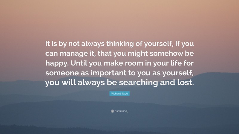 Richard Bach Quote: “It is by not always thinking of yourself, if you can manage it, that you might somehow be happy. Until you make room in your life for someone as important to you as yourself, you will always be searching and lost.”