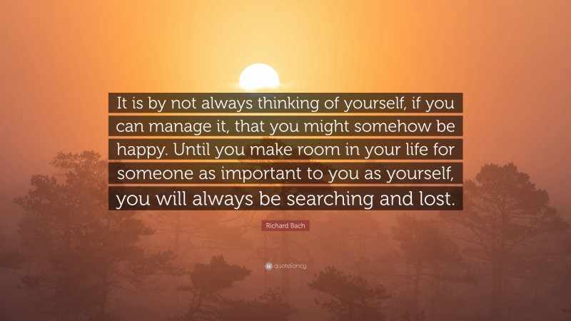 Richard Bach Quote: “It is by not always thinking of yourself, if you can manage it, that you might somehow be happy. Until you make room in your life for someone as important to you as yourself, you will always be searching and lost.”