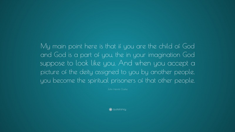 John Henrik Clarke Quote: “My main point here is that if you are the child of God and God is a part of you, the in your imagination God suppose to look like you. And when you accept a picture of the deity assigned to you by another people, you become the spiritual prisoners of that other people.”