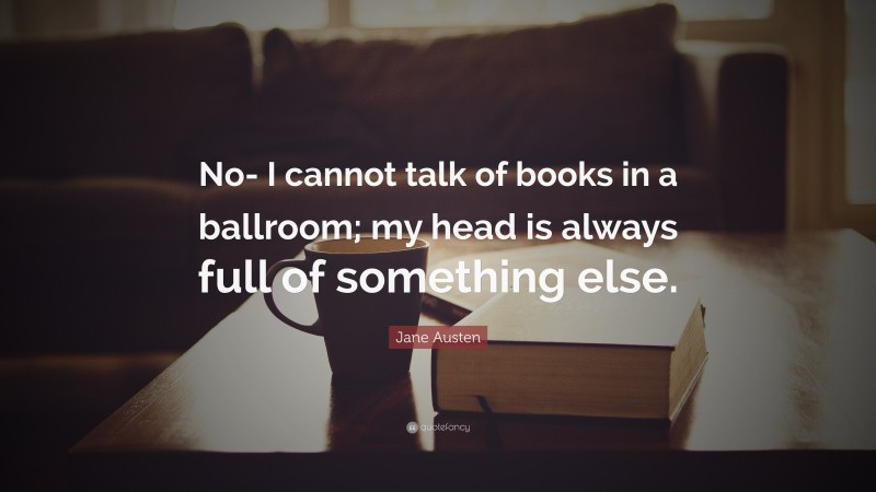 Jane Austen Quote: “No- I cannot talk of books in a ballroom; my head is always full of something else.”