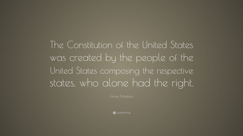 James Madison Quote: “The Constitution of the United States was created by the people of the United States composing the respective states, who alone had the right.”